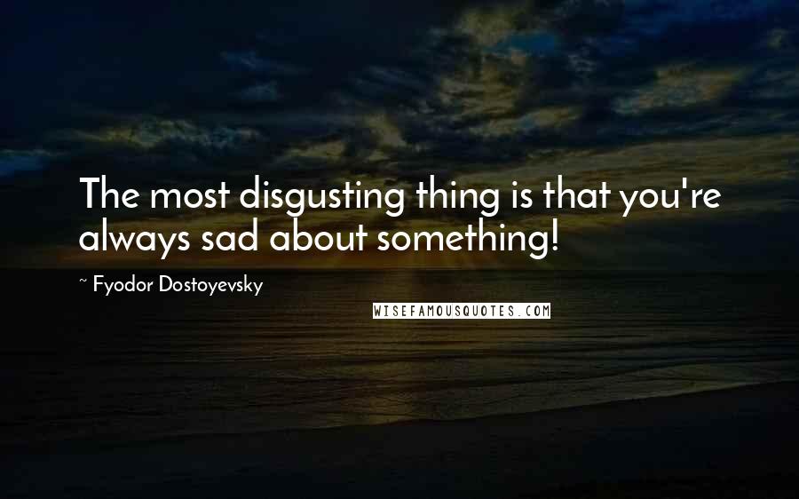 Fyodor Dostoyevsky Quotes: The most disgusting thing is that you're always sad about something!