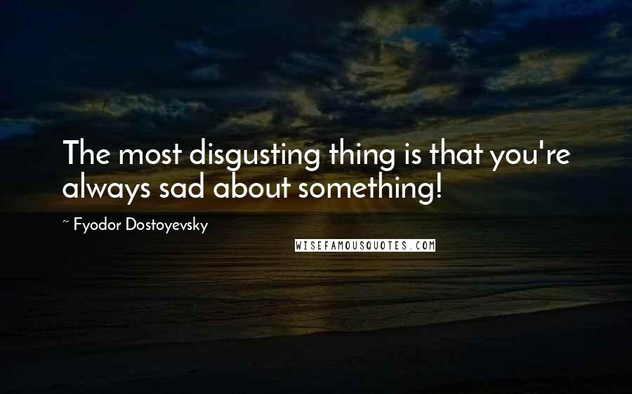 Fyodor Dostoyevsky Quotes: The most disgusting thing is that you're always sad about something!