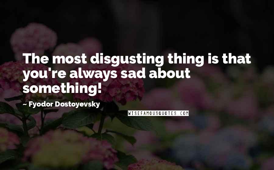 Fyodor Dostoyevsky Quotes: The most disgusting thing is that you're always sad about something!