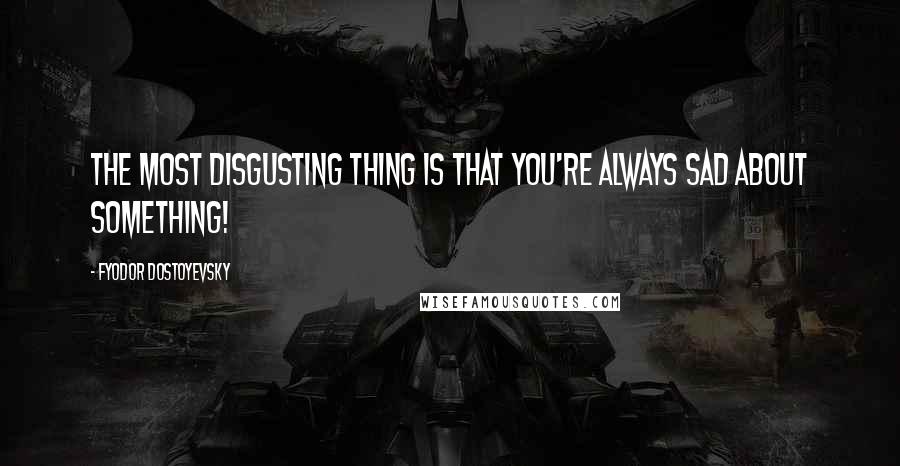 Fyodor Dostoyevsky Quotes: The most disgusting thing is that you're always sad about something!