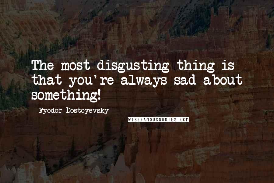 Fyodor Dostoyevsky Quotes: The most disgusting thing is that you're always sad about something!