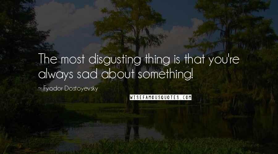 Fyodor Dostoyevsky Quotes: The most disgusting thing is that you're always sad about something!