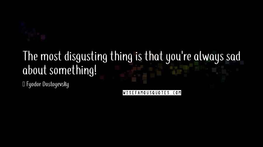 Fyodor Dostoyevsky Quotes: The most disgusting thing is that you're always sad about something!