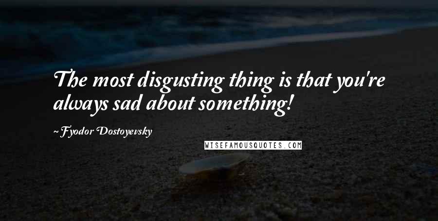 Fyodor Dostoyevsky Quotes: The most disgusting thing is that you're always sad about something!