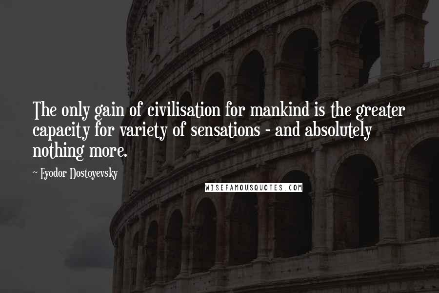 Fyodor Dostoyevsky Quotes: The only gain of civilisation for mankind is the greater capacity for variety of sensations - and absolutely nothing more.