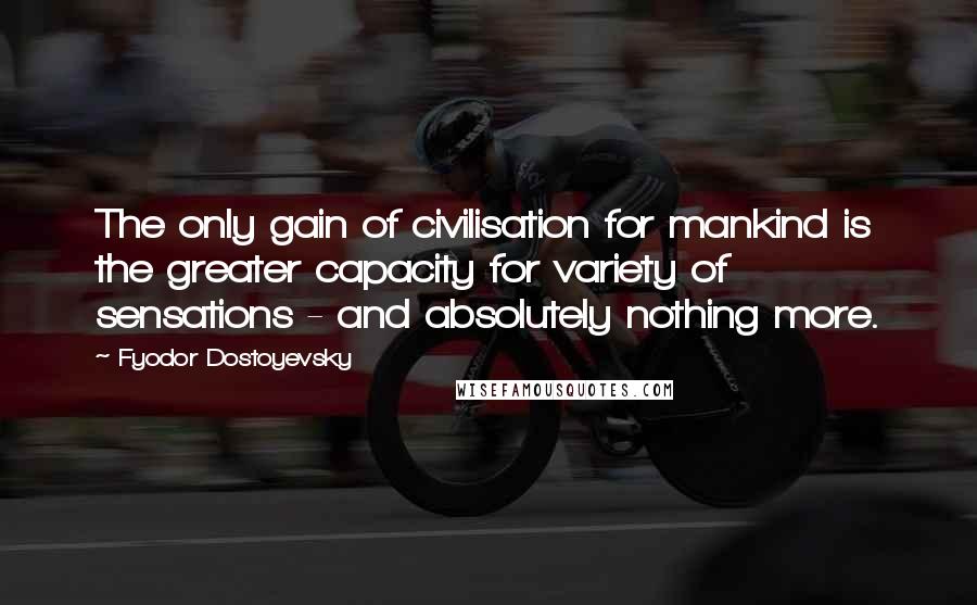 Fyodor Dostoyevsky Quotes: The only gain of civilisation for mankind is the greater capacity for variety of sensations - and absolutely nothing more.