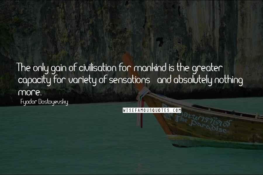 Fyodor Dostoyevsky Quotes: The only gain of civilisation for mankind is the greater capacity for variety of sensations - and absolutely nothing more.