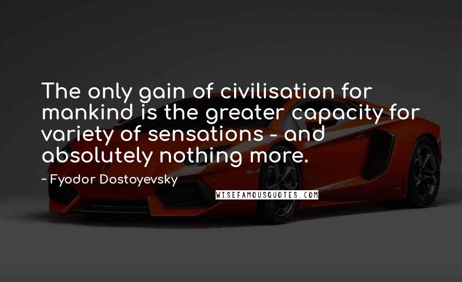 Fyodor Dostoyevsky Quotes: The only gain of civilisation for mankind is the greater capacity for variety of sensations - and absolutely nothing more.