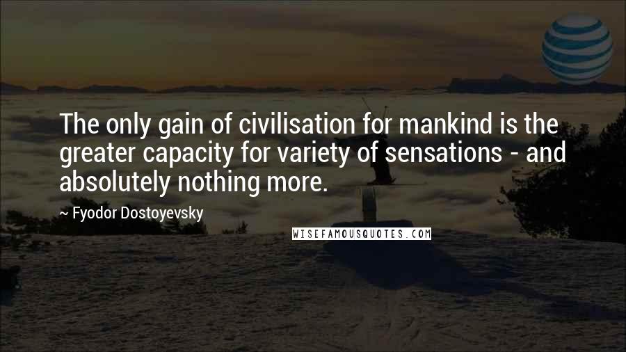 Fyodor Dostoyevsky Quotes: The only gain of civilisation for mankind is the greater capacity for variety of sensations - and absolutely nothing more.