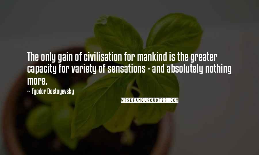 Fyodor Dostoyevsky Quotes: The only gain of civilisation for mankind is the greater capacity for variety of sensations - and absolutely nothing more.