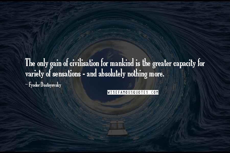 Fyodor Dostoyevsky Quotes: The only gain of civilisation for mankind is the greater capacity for variety of sensations - and absolutely nothing more.