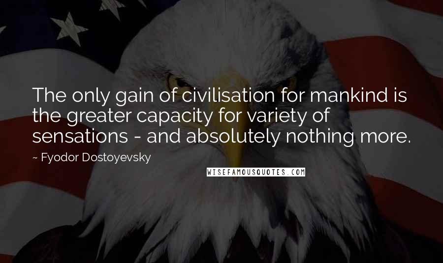 Fyodor Dostoyevsky Quotes: The only gain of civilisation for mankind is the greater capacity for variety of sensations - and absolutely nothing more.