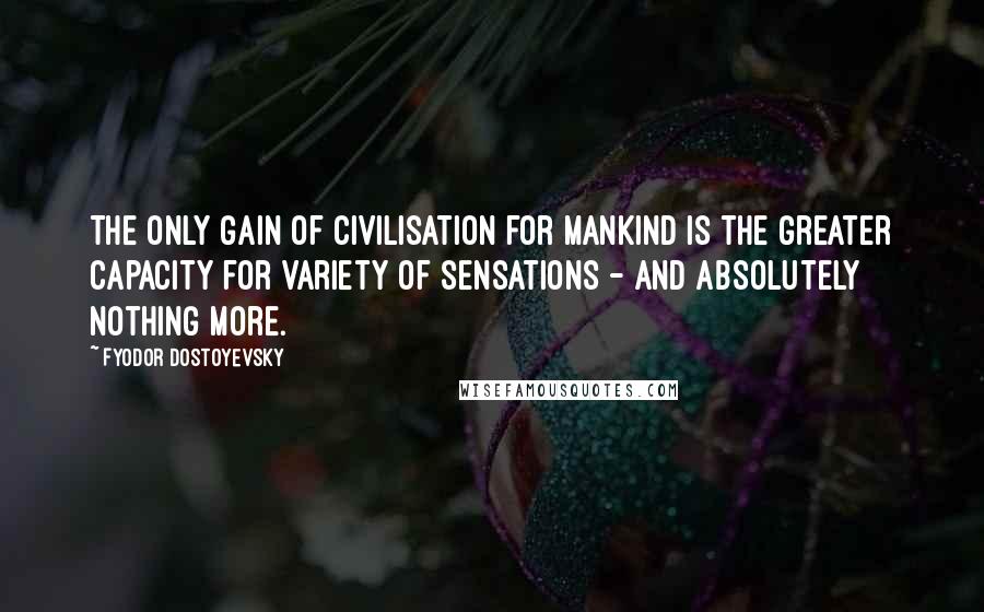 Fyodor Dostoyevsky Quotes: The only gain of civilisation for mankind is the greater capacity for variety of sensations - and absolutely nothing more.