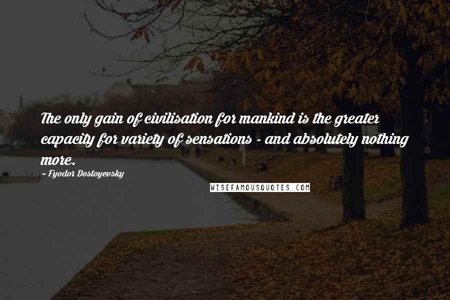 Fyodor Dostoyevsky Quotes: The only gain of civilisation for mankind is the greater capacity for variety of sensations - and absolutely nothing more.