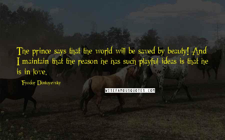 Fyodor Dostoyevsky Quotes: The prince says that the world will be saved by beauty! And I maintain that the reason he has such playful ideas is that he is in love.