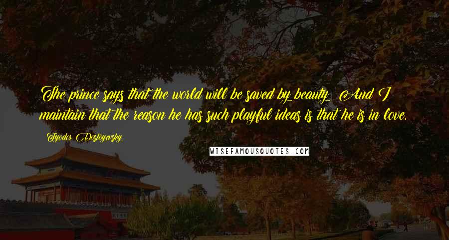 Fyodor Dostoyevsky Quotes: The prince says that the world will be saved by beauty! And I maintain that the reason he has such playful ideas is that he is in love.