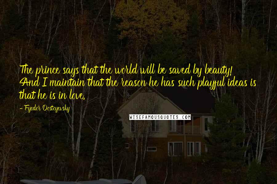 Fyodor Dostoyevsky Quotes: The prince says that the world will be saved by beauty! And I maintain that the reason he has such playful ideas is that he is in love.