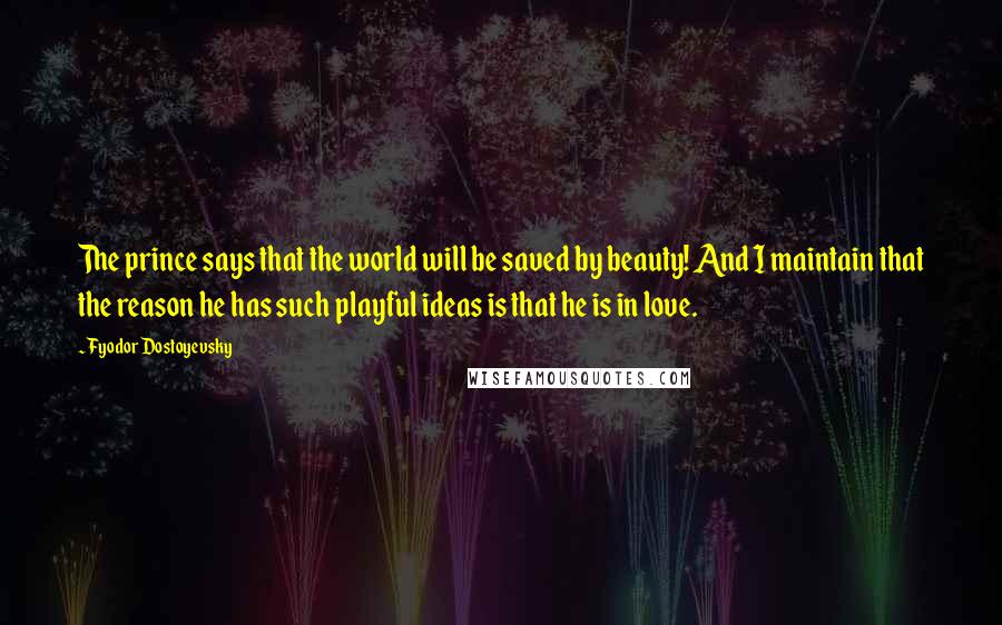Fyodor Dostoyevsky Quotes: The prince says that the world will be saved by beauty! And I maintain that the reason he has such playful ideas is that he is in love.