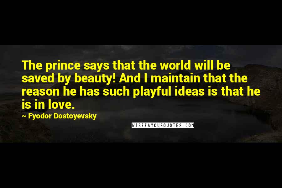 Fyodor Dostoyevsky Quotes: The prince says that the world will be saved by beauty! And I maintain that the reason he has such playful ideas is that he is in love.