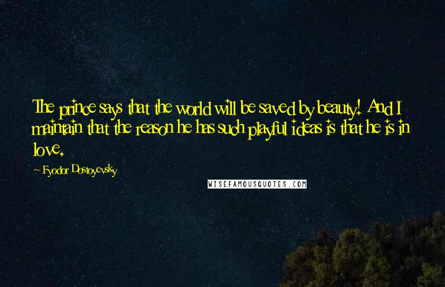 Fyodor Dostoyevsky Quotes: The prince says that the world will be saved by beauty! And I maintain that the reason he has such playful ideas is that he is in love.