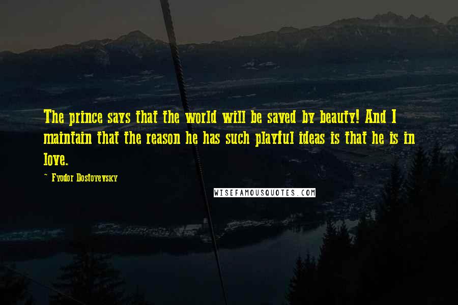 Fyodor Dostoyevsky Quotes: The prince says that the world will be saved by beauty! And I maintain that the reason he has such playful ideas is that he is in love.