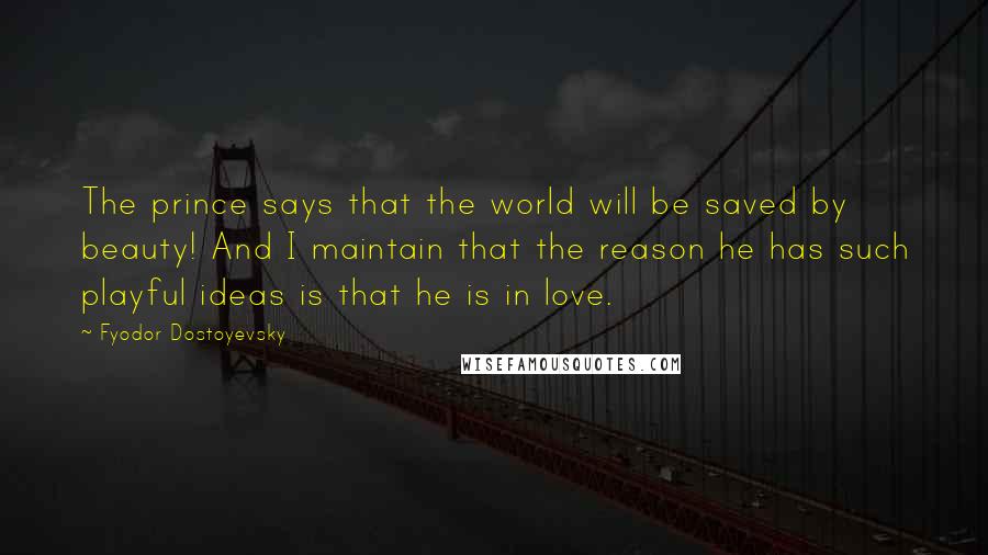 Fyodor Dostoyevsky Quotes: The prince says that the world will be saved by beauty! And I maintain that the reason he has such playful ideas is that he is in love.
