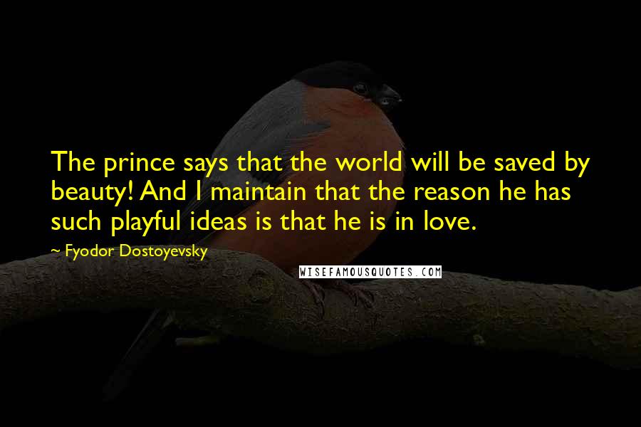 Fyodor Dostoyevsky Quotes: The prince says that the world will be saved by beauty! And I maintain that the reason he has such playful ideas is that he is in love.