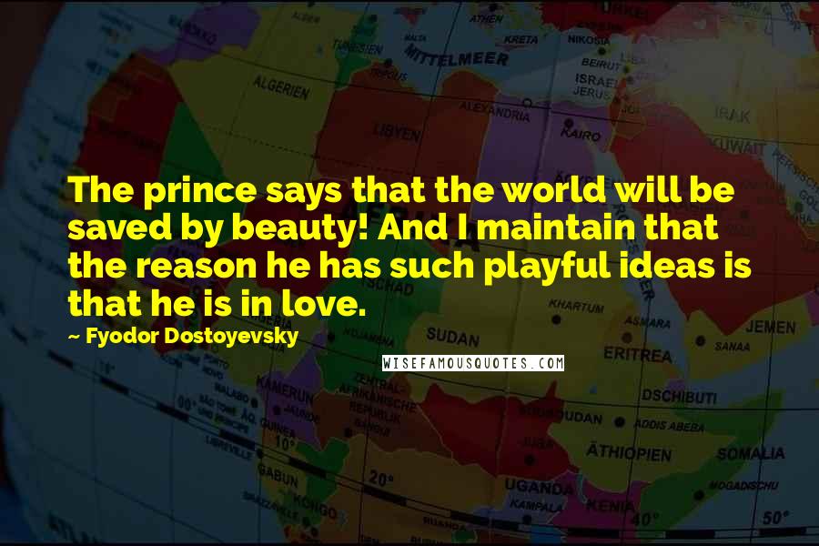 Fyodor Dostoyevsky Quotes: The prince says that the world will be saved by beauty! And I maintain that the reason he has such playful ideas is that he is in love.