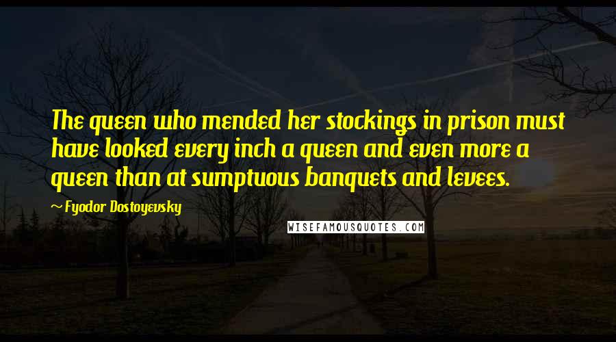 Fyodor Dostoyevsky Quotes: The queen who mended her stockings in prison must have looked every inch a queen and even more a queen than at sumptuous banquets and levees.