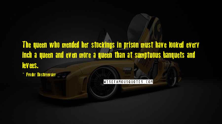 Fyodor Dostoyevsky Quotes: The queen who mended her stockings in prison must have looked every inch a queen and even more a queen than at sumptuous banquets and levees.