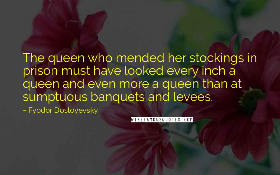 Fyodor Dostoyevsky Quotes: The queen who mended her stockings in prison must have looked every inch a queen and even more a queen than at sumptuous banquets and levees.