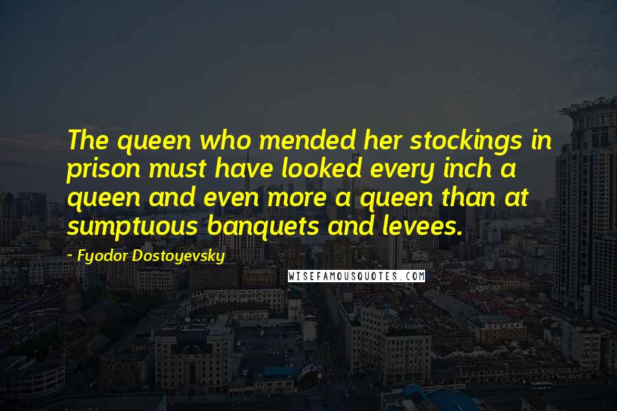 Fyodor Dostoyevsky Quotes: The queen who mended her stockings in prison must have looked every inch a queen and even more a queen than at sumptuous banquets and levees.