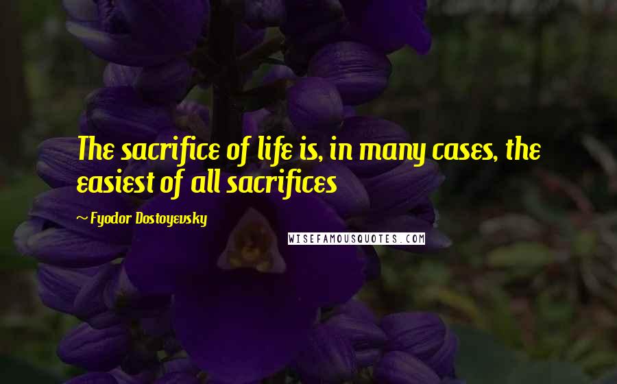 Fyodor Dostoyevsky Quotes: The sacrifice of life is, in many cases, the easiest of all sacrifices