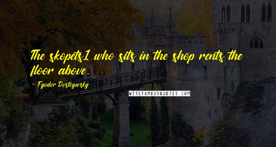 Fyodor Dostoyevsky Quotes: The skopets1 who sits in the shop rents the floor above.