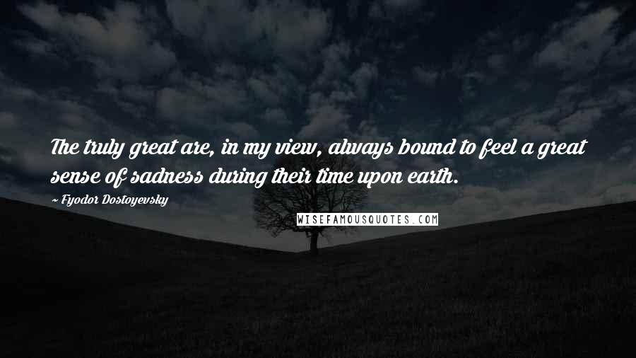 Fyodor Dostoyevsky Quotes: The truly great are, in my view, always bound to feel a great sense of sadness during their time upon earth.