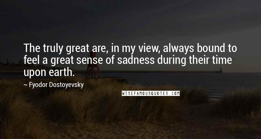 Fyodor Dostoyevsky Quotes: The truly great are, in my view, always bound to feel a great sense of sadness during their time upon earth.