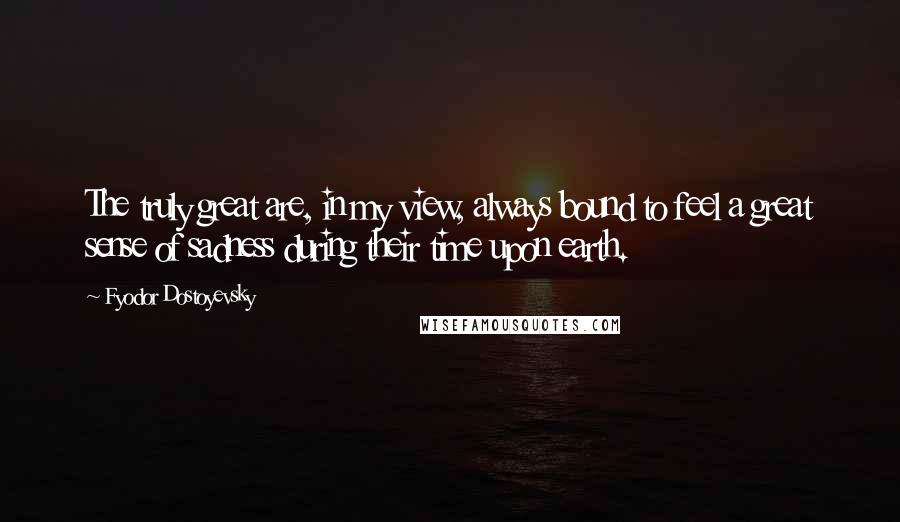 Fyodor Dostoyevsky Quotes: The truly great are, in my view, always bound to feel a great sense of sadness during their time upon earth.