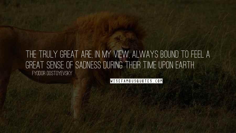 Fyodor Dostoyevsky Quotes: The truly great are, in my view, always bound to feel a great sense of sadness during their time upon earth.