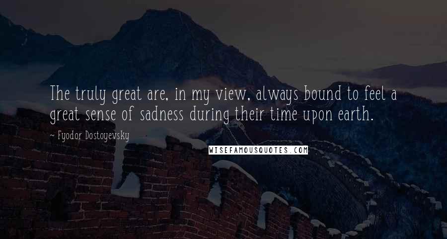 Fyodor Dostoyevsky Quotes: The truly great are, in my view, always bound to feel a great sense of sadness during their time upon earth.