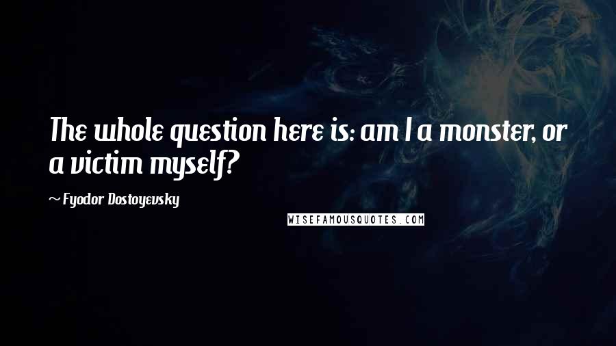 Fyodor Dostoyevsky Quotes: The whole question here is: am I a monster, or a victim myself?