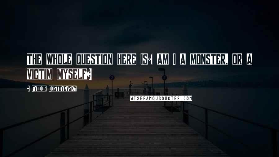 Fyodor Dostoyevsky Quotes: The whole question here is: am I a monster, or a victim myself?