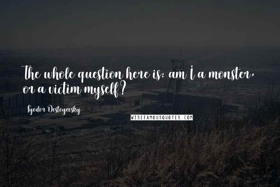 Fyodor Dostoyevsky Quotes: The whole question here is: am I a monster, or a victim myself?