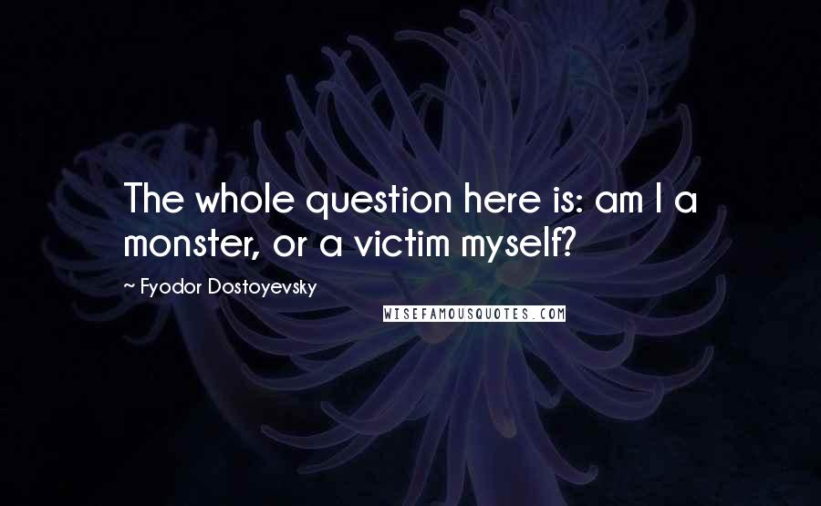 Fyodor Dostoyevsky Quotes: The whole question here is: am I a monster, or a victim myself?