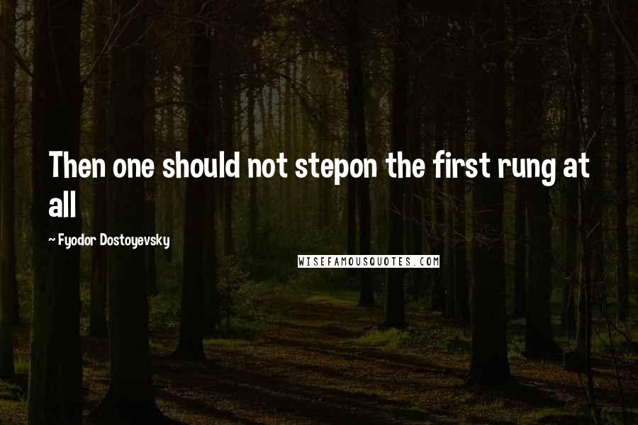 Fyodor Dostoyevsky Quotes: Then one should not stepon the first rung at all