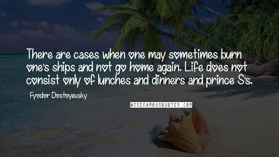 Fyodor Dostoyevsky Quotes: There are cases when one may sometimes burn one's ships and not go home again. Life does not consist only of lunches and dinners and prince S's.