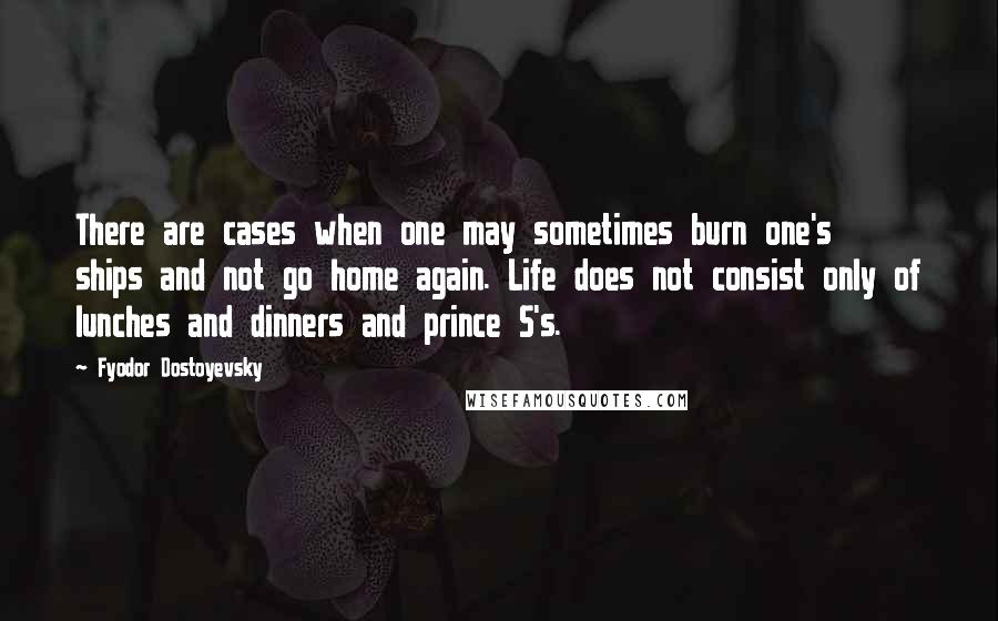 Fyodor Dostoyevsky Quotes: There are cases when one may sometimes burn one's ships and not go home again. Life does not consist only of lunches and dinners and prince S's.