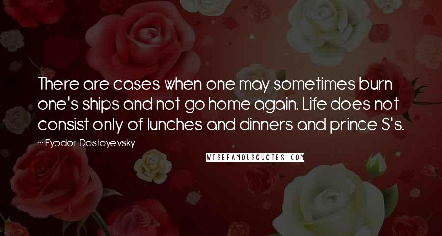 Fyodor Dostoyevsky Quotes: There are cases when one may sometimes burn one's ships and not go home again. Life does not consist only of lunches and dinners and prince S's.