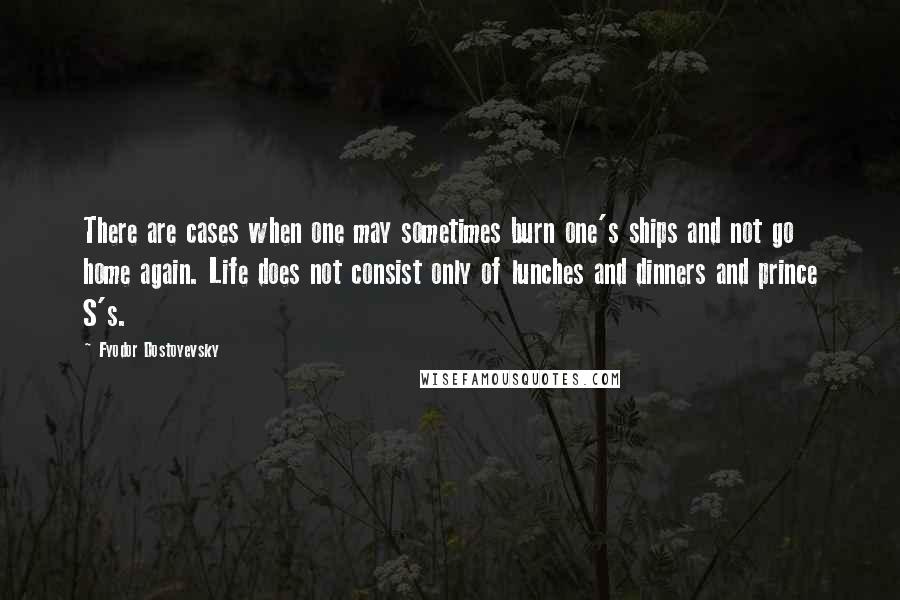 Fyodor Dostoyevsky Quotes: There are cases when one may sometimes burn one's ships and not go home again. Life does not consist only of lunches and dinners and prince S's.