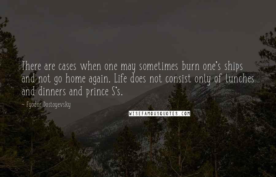 Fyodor Dostoyevsky Quotes: There are cases when one may sometimes burn one's ships and not go home again. Life does not consist only of lunches and dinners and prince S's.
