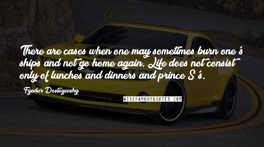 Fyodor Dostoyevsky Quotes: There are cases when one may sometimes burn one's ships and not go home again. Life does not consist only of lunches and dinners and prince S's.